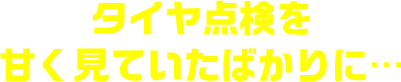 タイヤ点検を甘く見ていたばかりに…
