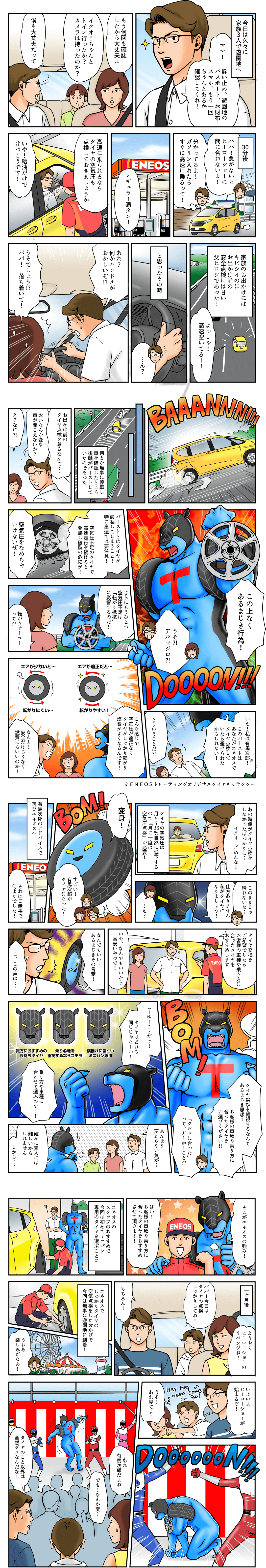 今日は久々に家族3人で遊園地へ　ママ！酔い止め、遊園地のパスポート、お財布、スマホ、もう一回ちゃんとあるか確認してくれ！もう何回も確認したから大丈夫よ。イクオ！ちゃんとトイレ行ったか？カメラは持ったのか？僕も大丈夫だって。30分後　パパ！急がないとヒーローショーに間に合わないよ！分かっているよ。ガソリン入れたらすぐに高速に乗るって。レギュラー満タン！高速に乗られるならタイヤの空気圧も点検しておきましょうか　いや！給油だけでけっこうです！家族のお出かけにはキビシイのにお出かけ前の安全点検には甘い父ヒロシであった。よっしゃ！高速空いてるー。　と思ったその時　あれ？何かハンドルがおかしいぞ。うそでしょう。パパ！落ち着いて！何とか無事に停車し車を確認したところ後輪がバーストしていたのであった　お出かけ前のタイヤ点検を怠るなんて　おいなんか変な声が聞こえないか？え？なに？この上なくあるまじき行為！うそ！アルマジロ　いえ！私は有馬次郎！このバーストはタイヤ点検していたらさけられたかもしれない！どういうことだ！バーストとはタイヤが破裂してしまうこと！特に高速では要注意！空気圧不足のタイヤで高速走行を続けると発熱し破裂の危険が！空気圧をなめちゃいけないぜ。さらにもうひとつ空気圧不足は「転がり抵抗」に影響するのだ！転がりテーコーって？こんな感じで空気圧が適正ならタイヤがしっかり転がり燃費がよくなるんです。なんと！安全だけじゃなく燃費にもいいのか！※ENEOSトレーディングオリジナルタイヤキャラクター　あの時俺がタイヤ点検をしなかったばっかりに　イクオごめんな　タイヤの空気圧は月5～10％自然に低下するので「月に一度は空気圧点検」が必要！このままじゃ帰れないな。仕方ありません。私がタイヤになりましょう！変身！すごい。有馬次郎がタイヤになった。　有馬次郎のアドバイスで再びエネオスへ　それはご無事で何よりでした！タイヤ交換をご希望でしたらお客様の車種や乗り方に合ったタイヤをおすすめします。いや、なんでもいいから一番安いやつで！なんでもいい　あるまじきその言葉！こ、この声は　タイヤ選びを軽視するなんてあるまじき思想！お客様の車種や乗り方に合ったタイヤをお選びください！「クルマに合った」ってどーゆーこと？こーゆーことだ！タイヤはどれも同じじゃなーい！乗り方や車種に合わせて選ぶのです。あんまり変わらない気が　確かに素人には難しいかもしれません。しかしそこがエネオスの強み！はい！お客様の車種や乗り方に合ったタイヤをおすすめさせて頂きます。エネオスのスタッフのおすすめで今回は初めてミニバン専用のタイヤを選ぶことに　ようやくヒーローショーのリベンジね！パパ！今日はタイヤの点検しっかりしてね。もちろん。エネオスでしっかりタイヤの空気点検をしたおかげで今回は無事に遊園地に到着！楽しみだな。いよいよヒーローショーが始まるぞ。うそ！あれ見てよ！あれ有馬次郎だよね。でも何か変。タイヤのこと以外は全然ダメなんだな！