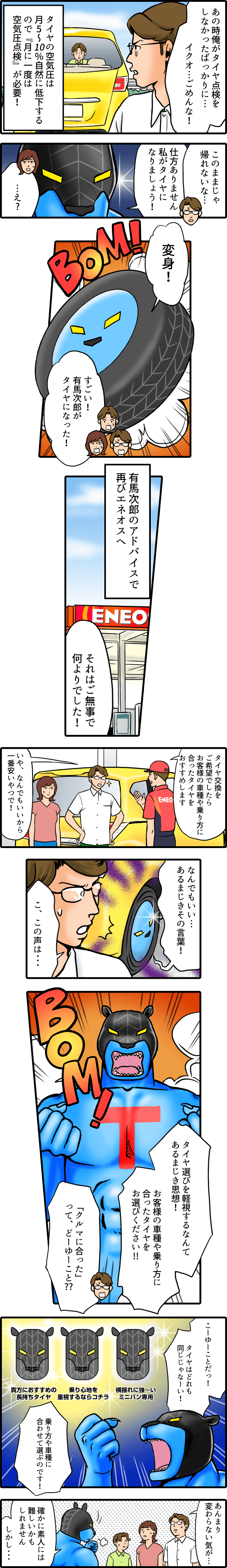 あの時俺がタイヤ点検をしなかったばっかりに　イクオごめんな　タイヤの空気圧は月5～10％自然に低下するので「月に一度は空気圧点検」が必要！このままじゃ帰れないな。仕方ありません。私がタイヤになりましょう！変身！すごい。有馬次郎がタイヤになった。　有馬次郎のアドバイスで再びエネオスへ　それはご無事で何よりでした！タイヤ交換をご希望でしたらお客様の車種や乗り方に合ったタイヤをおすすめします。いや、なんでもいいから一番安いやつで！なんでもいい　あるまじきその言葉！こ、この声は　タイヤ選びを軽視するなんてあるまじき思想！お客様の車種や乗り方に合ったタイヤをお選びください！「クルマに合った」ってどーゆーこと？こーゆーことだ！タイヤはどれも同じじゃなーい！乗り方や車種に合わせて選ぶのです。あんまり変わらない気が　確かに素人には難しいかもしれません。しかし