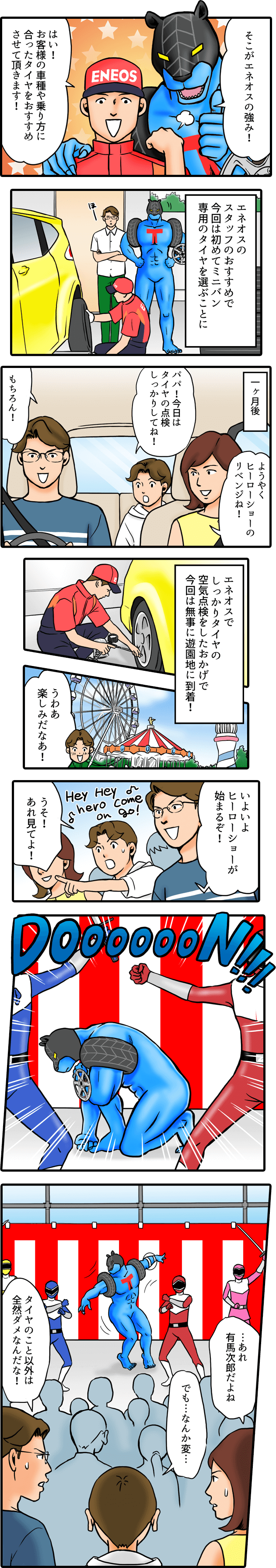 そこがエネオスの強み！はい！お客様の車種や乗り方に合ったタイヤをおすすめさせて頂きます。エネオスのスタッフのおすすめで今回は初めてミニバン専用のタイヤを選ぶことに　ようやくヒーローショーのリベンジね！パパ！今日はタイヤの点検しっかりしてね。もちろん。エネオスでしっかりタイヤの空気点検をしたおかげで今回は無事に遊園地に到着！楽しみだな。いよいよヒーローショーが始まるぞ。うそ！あれ見てよ！あれ有馬次郎だよね。でも何か変。タイヤのこと以外は全然ダメなんだな！