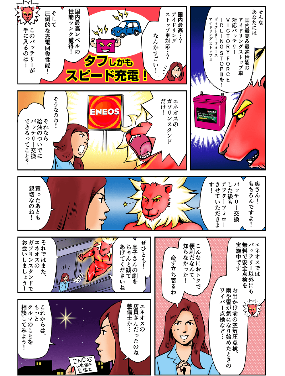 そんなあなたには国内最高＆最適性能のアイドリングストップ車対応バッテリー、ヴィクトリーフォースアイドリングストップII！国内最高？アイドリングストップ車対応…？なんかすごい！国内最高レベルの性能ランク獲得！そして圧倒的な充電回復性能！このバッテリーが手に入るのは…エネオスのガソリンスタンドだけ！そうなのね！それなら給油のついでにバッテリー交換できるってこと？奥さん、もちろんですよ！バッテリー交換した後もアフターフォローさせていただきます！買った後も新設なのね！エネオスではバッテリー以外にも無料で安全点検を実施中です。お出かけ前の空気圧点検、雨や雪が気になり始めたときのワイパー点検など…こんなにおトクで便利だなんて知らなかった！必ず立ち寄るわ！ぜひとも息子さんの劇をちゃんと観てあげてくださいね！それではまた、エネオスのガソリンスタンドでお会いしましょう！エネオスの店員さんだったのね…整備士か…これからはもっとクルマのことを相談してみよう！